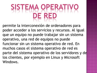 permite la interconexión de ordenadores para
poder acceder a los servicios y recursos. Al igual
que un equipo no puede trabajar sin un sistema
operativo, una red de equipos no puede
funcionar sin un sistema operativo de red. En
muchos casos el sistema operativo de red es
parte del sistema operativo de los servidores y de
los clientes, por ejemplo en Linux y Microsoft
Windows.
 