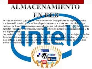 En la redes medianas y grandes el almacenamiento de datos principal no se produce en los
propios servidores sino que se utilizan dispositivos externos, conocidos como disk arrays
(matrices de discos) interconectados, normalmente por redes tipo SAN, o NAS. Estos medios
permiten centralizar la información, una mejor gestión del espacio, sistemas redundantes y de
alta disponibilidad.
Los medios de copia de seguridad suelen incluirse en la misma red donde se alojan los medios
de almacenamiento mencionados más arriba, de esta forma el traslado de datos entre ambos,
tanto al hacer la copia como las posibles restauraciones, se producen dentro de esta red sin
afectar al tráfico de los clientes con los servidores o entre ellos.
 