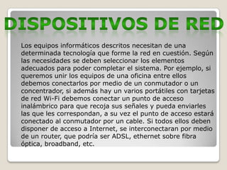 Los equipos informáticos descritos necesitan de una
determinada tecnología que forme la red en cuestión. Según
las necesidades se deben seleccionar los elementos
adecuados para poder completar el sistema. Por ejemplo, si
queremos unir los equipos de una oficina entre ellos
debemos conectarlos por medio de un conmutador o un
concentrador, si además hay un varios portátiles con tarjetas
de red Wi-Fi debemos conectar un punto de acceso
inalámbrico para que recoja sus señales y pueda enviarles
las que les correspondan, a su vez el punto de acceso estará
conectado al conmutador por un cable. Si todos ellos deben
disponer de acceso a Internet, se interconectaran por medio
de un router, que podría ser ADSL, ethernet sobre fibra
óptica, broadband, etc.
 