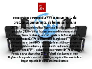 otros servicios y protocolos La WWW es un conjunto de
    protocolos que permite, de forma sencilla, la
  consulta remota de archivos hipertexto. Ésta fue un desarrollo
     posterior (1990) y utiliza Internet como medio de transmisión.
  Existen, por tanto, muchos en Internet, aparte de la Web: el envío de
correo electrónico (SMTP), la transmisión de archivos (FTP y P2P), las
 conversaciones en línea (IRC), la mensajería instantánea y presencia,
   la transmisión de contenido y comunicación multimedia -telefonía
 (VoIP), televisión (IPTV)-, los boletines electrónicos(NNTP), el acceso
    remoto a otros dispositivos (SSH y Telnet) o los juegos en línea.
El género de la palabra Internet es ambiguo, según el Diccionario de la
              lengua española de laReal Academia Española
 