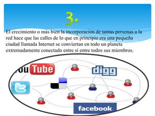 El crecimiento o más bien la incorporación de tantas personas a la
red hace que las calles de lo que en principio era una pequeña
ciudad llamada Internet se conviertan en todo un planeta
extremadamente conectado entre sí entre todos sus miembros.
 