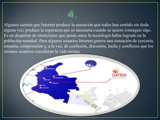 Algunos sienten que Internet produce la sensación que todos han sentido sin duda
alguna vez; produce la esperanza que es necesaria cuando se quiere conseguir algo.
Es un despertar de intenciones que jamás antes la tecnología había logrado en la
población mundial. Para algunos usuarios Internet genera una sensación de cercanía,
empatía, comprensión y, a la vez, de confusión, discusión, lucha y conflictos que los
mismos usuarios consideran la vida misma.
 