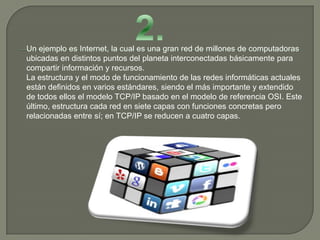 Un ejemplo es Internet, la cual es una gran red de millones de computadoras
ubicadas en distintos puntos del planeta interconectadas básicamente para
compartir información y recursos.
La estructura y el modo de funcionamiento de las redes informáticas actuales
están definidos en varios estándares, siendo el más importante y extendido
de todos ellos el modelo TCP/IP basado en el modelo de referencia OSI. Este
último, estructura cada red en siete capas con funciones concretas pero
relacionadas entre sí; en TCP/IP se reducen a cuatro capas.
 