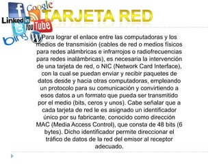 Para lograr el enlace entre las computadoras y los
medios de transmisión (cables de red o medios físicos
para redes alámbricas e infrarrojos o radiofrecuencias
para redes inalámbricas), es necesaria la intervención
de una tarjeta de red, o NIC (Network Card Interface),
  con la cual se puedan enviar y recibir paquetes de
datos desde y hacia otras computadoras, empleando
 un protocolo para su comunicación y convirtiendo a
 esos datos a un formato que pueda ser transmitido
por el medio (bits, ceros y unos). Cabe señalar que a
  cada tarjeta de red le es asignado un identificador
   único por su fabricante, conocido como dirección
MAC (Media Access Control), que consta de 48 bits (6
   bytes). Dicho identificador permite direccionar el
    tráfico de datos de la red del emisor al receptor
                       adecuado.
 