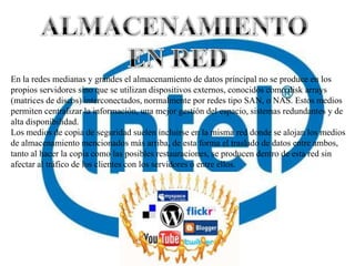 En la redes medianas y grandes el almacenamiento de datos principal no se produce en los
propios servidores sino que se utilizan dispositivos externos, conocidos como disk arrays
(matrices de discos) interconectados, normalmente por redes tipo SAN, o NAS. Estos medios
permiten centralizar la información, una mejor gestión del espacio, sistemas redundantes y de
alta disponibilidad.
Los medios de copia de seguridad suelen incluirse en la misma red donde se alojan los medios
de almacenamiento mencionados más arriba, de esta forma el traslado de datos entre ambos,
tanto al hacer la copia como las posibles restauraciones, se producen dentro de esta red sin
afectar al tráfico de los clientes con los servidores o entre ellos.
 