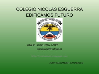 COLEGIO NICOLAS ESGUERRA EDIFICAMOS FUTURO MIGUEL ANGEL PEÑA LOPEZ  [email_address] http://cristianbuitra.blogspot.com / JOHN ALEXANDER CARABALLO 