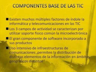  Existen muchos múltiples factores de índole la
  informática y telecomunicaciones en las TIC
 Los 3 campos de actividad se caracterizan por
  utilizar soporte físico común la microelectrónica
 El gran componente de software incorporado a
  sus productos
 Uso intensivo de infraestructuras de
  comunicaciones ,permiten la distribución de
  distintos elementos de la información en ámbitos
  geográficos distintos
 