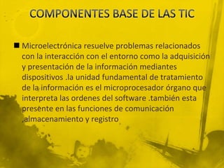  Microelectrónica resuelve problemas relacionados
  con la interacción con el entorno como la adquisición
  y presentación de la información mediantes
  dispositivos .la unidad fundamental de tratamiento
  de la información es el microprocesador órgano que
  interpreta las ordenes del software .también esta
  presente en las funciones de comunicación
  ,almacenamiento y registro
 