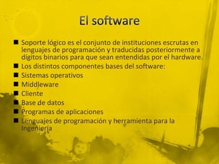  Soporte lógico es el conjunto de instituciones escrutas en
  lenguajes de programación y traducidas posteriormente a
  dígitos binarios para que sean entendidas por el hardware.
 Los distintos componentes bases del software:
 Sistemas operativos
 Middleware
 Cliente
 Base de datos
 Programas de aplicaciones
 Lenguajes de programación y herramienta para la
  Ingeniería
 