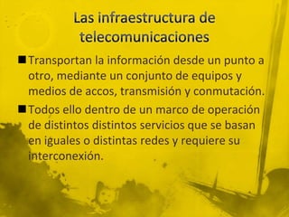 Transportan la información desde un punto a
 otro, mediante un conjunto de equipos y
 medios de accos, transmisión y conmutación.
Todos ello dentro de un marco de operación
 de distintos distintos servicios que se basan
 en iguales o distintas redes y requiere su
 interconexión.
 