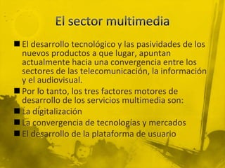  El desarrollo tecnológico y las pasividades de los
  nuevos productos a que lugar, apuntan
  actualmente hacia una convergencia entre los
  sectores de las telecomunicación, la información
  y el audiovisual.
 Por lo tanto, los tres factores motores de
  desarrollo de los servicios multimedia son:
 La digitalización
 La convergencia de tecnologías y mercados
 El desarrollo de la plataforma de usuario
 