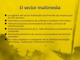  Los agentes del sector multimedia esta formado por empresa por
  los tres sectores :
 Informática promovedores de software y hardware informático.
 Telecomunicaciones promovedores de redes y servicios de
  comunicaciones.
 Audiovisual disoluciones de tv, radio difusiones y proveedores de
  contenidos.
 Multimedia plataforma de usuario y promovedores de servicios
  avanzados.
 Los cuales requieren la integración de las distintas tecnologías:
  Informática , audiovisual y telecomunicaciones.
 
