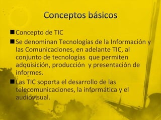 Concepto de TIC
Se denominan Tecnologías de la Información y
 las Comunicaciones, en adelante TIC, al
 conjunto de tecnologías que permiten
 adquisición, producción y presentación de
 informes.
Las TIC soporta el desarrollo de las
 telecomunicaciones, la informática y el
 audiovisual.
 