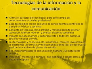  Afirma el carácter de tecnologías para este campo del
  conocimiento y actividad profesional
 Base tecnológica propia conjunto de conocimientos científicos de
  disciplinas básicas y aplicada
 Conjunto de técnicas como artificio y método permite diseñar
  ,construir ,fabricar ,operar , y evaluar sistemas complejos
 Impacto socioeconómico y cultural afecta a todos los sistemas
  sociales y modos de vida.
 Las tecnologías y conocimientos científicos –técnicos involucran en
  la electrónica ,informática y telecomunicaciones fácil de observar al
  analizar los cambios de planes de estudio .
 Voz ;mecanismo para la comunicación humana . De naturaleza
  acústica.
 Imágenes ; mecanismo primario que distingue a ambas clases .de
  naturaleza óptica.
 