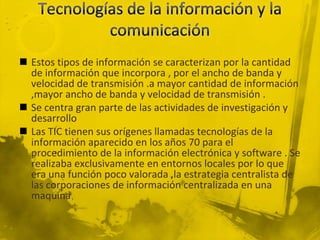  Estos tipos de información se caracterizan por la cantidad
  de información que incorpora , por el ancho de banda y
  velocidad de transmisión .a mayor cantidad de información
  ,mayor ancho de banda y velocidad de transmisión .
 Se centra gran parte de las actividades de investigación y
  desarrollo
 Las TIC tienen sus orígenes llamadas tecnologías de la
  información aparecido en los años 70 para el
  procedimiento de la información electrónica y software . Se
  realizaba exclusivamente en entornos locales por lo que
  era una función poco valorada ,la estrategia centralista de
  las corporaciones de información centralizada en una
  maquina
 