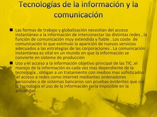  Las formas de trabajo y globalización necesitan del acceso
  instantáneo a la información de interconectar las distintas redes , la
  función de comunicación muy extendida y fiable . Los coste de
  comunicación lo que estimulo la aparición de nuevos servicios
  adecuados a las estrategias de las corporaciones . La comunicación
  instantánea es vital en un mundo en que la información se
  convierte en sistema de producción
 Uso y el acceso a la información objetivo principal de las TIC .el
  manejo de la información es cada vez mas dependiente de la
  tecnología , obligan a un tratamiento con medios mas sofisticados
  .el acceso a redes como internet mediantes ordenadores
  personales o de sistemas bancarios son pruebas evidentes que sin
  la tecnología el uso de la información seria imposible en la
  actualidad .
 