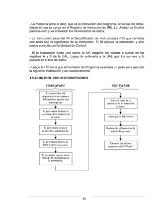 - La memoria pone el dato, que es la instrucción del programa, en el bus de datos,
desde el que se carga en el Registro de Instrucciones (RI). La Unidad de Control
procesa esto y va activando los movimientos de datos.

- La instrucción pasa del RI al Decodificador de Instrucciones (DI) que contiene
una tabla con el significado de la instrucción. El DI ejecuta la instrucción y sino
puede consulta con la Unidad de Control.

- Si la instrucción fuese una suma, la UC cargaría los valores a sumar en los
registros A y B de la UAL. Luego le ordenaría a la UAL que los sumase y lo
pusiera en el bus de datos.

- Luego la UC haría que el Contador de Programa avanzara un paso para ejecutar
la siguiente instrucción y así sucesivamente

1.5.2CONTROL POR INTERRUPCIONES




                                      11
 