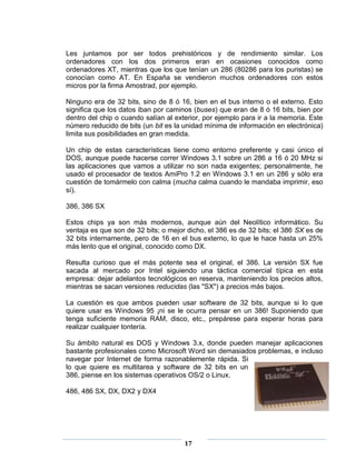 Les juntamos por ser todos prehistóricos y de rendimiento similar. Los
ordenadores con los dos primeros eran en ocasiones conocidos como
ordenadores XT, mientras que los que tenían un 286 (80286 para los puristas) se
conocían como AT. En España se vendieron muchos ordenadores con estos
micros por la firma Amostrad, por ejemplo.

Ninguno era de 32 bits, sino de 8 ó 16, bien en el bus interno o el externo. Esto
significa que los datos iban por caminos (buses) que eran de 8 ó 16 bits, bien por
dentro del chip o cuando salían al exterior, por ejemplo para ir a la memoria. Este
número reducido de bits (un bit es la unidad mínima de información en electrónica)
limita sus posibilidades en gran medida.

Un chip de estas características tiene como entorno preferente y casi único el
DOS, aunque puede hacerse correr Windows 3.1 sobre un 286 a 16 ó 20 MHz si
las aplicaciones que vamos a utilizar no son nada exigentes; personalmente, he
usado el procesador de textos AmiPro 1.2 en Windows 3.1 en un 286 y sólo era
cuestión de tomármelo con calma (mucha calma cuando le mandaba imprimir, eso
sí).

386, 386 SX

Estos chips ya son más modernos, aunque aún del Neolítico informático. Su
ventaja es que son de 32 bits; o mejor dicho, el 386 es de 32 bits; el 386 SX es de
32 bits internamente, pero de 16 en el bus externo, lo que le hace hasta un 25%
más lento que el original, conocido como DX.

Resulta curioso que el más potente sea el original, el 386. La versión SX fue
sacada al mercado por Intel siguiendo una táctica comercial típica en esta
empresa: dejar adelantos tecnológicos en reserva, manteniendo los precios altos,
mientras se sacan versiones reducidas (las "SX") a precios más bajos.

La cuestión es que ambos pueden usar software de 32 bits, aunque si lo que
quiere usar es Windows 95 ¡ni se le ocurra pensar en un 386! Suponiendo que
tenga suficiente memoria RAM, disco, etc., prepárese para esperar horas para
realizar cualquier tontería.

Su ámbito natural es DOS y Windows 3.x, donde pueden manejar aplicaciones
bastante profesionales como Microsoft Word sin demasiados problemas, e incluso
navegar por Internet de forma razonablemente rápida. Si
lo que quiere es multitarea y software de 32 bits en un
386, piense en los sistemas operativos OS/2 o Linux.

486, 486 SX, DX, DX2 y DX4




                                      17
 
