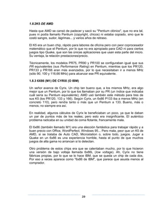 1.8.2K5 DE AMD

Hasta que AMD se cansó de padecer y sacó su "Pentium clónico", que no era tal,
pues ni podía llamarlo Pentium (copyright, chicos) ni estaba copiado, sino que le
costó sangre, sudor, lágrimas... y varios años de retraso.

El K5 era un buen chip, rápido para labores de oficina pero con peor coprocesador
matemático que el Pentium, por lo que no era apropiado para CAD ni para ciertos
juegos tipo Quake, que son las únicas aplicaciones que usan esta parte del micro.
Su ventaja, la relación prestaciones/precio.

Técnicamente, los modelos PR75, PR90 y PR100 se configuraban igual que sus
PR equivalentes (sus Performance Rating) en Pentium, mientras que los PR120,
PR133 y PR166 eran más avanzados, por lo que necesitaban ir a menos MHz
(sólo 90, 100 y 116,66 MHz) para alcanzar ese PR equivalente.

1.8.3 6X86 (M1) DE CYRIX (O IBM)

Un señor avance de Cyrix. Un chip tan bueno que, a los mismos MHz, era algo
mejor que un Pentium, por lo que los llamaban por su PR (un índice que indicaba
cuál sería su Pentium equivalente); AMD usó también este método para tres de
sus K5 (los PR120, 133 y 166). Según Cyrix, un 6x86 P133 iba a menos MHz (en
concreto 110), pero rendía tanto o más que un Pentium a 133. Bueno, más o
menos; no siempre era así.

En realidad, algunos cálculos de Cyrix le beneficiaban un poco, ya que le daban
un par de puntos más de los reales; pero esto era insignificante. El auténtico
problema radicaba en su unidad de coma flotante, francamente mala.

El 6x86 (también llamado M1) era una elección fantástica para trabajar rápido y a
buen precio con Office, WordPerfect, Windows 95... Pero mala, peor que un K5 de
AMD, si se trataba de Auto CAD, Microstation o, sobre todo, juegos. Jugar a
Quake en un 6x86 es una experiencia horrible, hasta el punto de que muchos
juegos de alta gama no arrancan si lo detectan.

Otro problema de estos chips era que se calentaban mucho, por lo que hicieron
una versión de bajo voltaje llamada 6x86L (low voltage). Ah, Cyrix no tiene
fábricas propias, por lo que se lo hace IBM, que se queda un chip de cada dos.
Por eso a veces aparece como "6x86 de IBM", que parece que asusta menos al
comprador.




                                     20
 