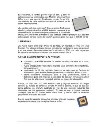 En ocasiones, la ventaja puede llegar al 25%, y sólo en
aplicaciones muy optimizadas para MMX (ni Windows 95 ni
Office lo son, por ejemplo). En el resto, no más de un 10%,
que además se debe casi en exclusiva al aumento de la
caché interna al doble.

¿La ventaja del chip, entonces? Que su precio final acaba
siendo igual que si no fuera MMX. Además, consume y se
calienta menos por tener voltaje reducido para el núcleo del
chip (2,8 V). Por cierto, el modelo a 233 MHz (66 MHz en placa por 3,5) está tan
estrangulado por ese "cuello de botella" que rinde poco más que el 200 (66 por 3).

1.9PENTIUM II

¿El nuevo súper-extra-chip? Pues no del todo. En realidad, se trata del viejo
Pentium Pro, jubilado antes de tiempo, con algunos cambios (no todos para mejor)
y en una nueva y fantástica presentación, el cartucho SEC: una cajita negra que
en vez de a un zócalo se conecta a una ranura llamada Slot 1.

1.9.1LOS CAMBIOS RESPECTO AL PRO SON:

      optimizado para MMX (no sirve de mucho, pero hay que estar en la onda,
      chicos);
      nuevo encapsulado y conector a la placa (para eliminar a la competencia,
      como veremos);
      rendimiento de 16 bits mejorado (ahora sí es mejor que un Pentium en
      Windows 95, pero a costa de desaprovecharlo; lo suyo son 32 bits puros);
      caché secundaria encapsulada junto al chip (semi-interna, como si
      dijéramos), pero a la mitad de la velocidad de éste (un retroceso desde el
      Pro, que iba a la misma velocidad; abarata los costes de fabricación).

Vamos, un chip "Pro 2.0", con muchas luces y algunas sombras. La mayor
sombra, su método de conexión, el "Slot 1"; Intel lo patentó, lo que es algo así
como patentar un enchufe cuadrado en vez de uno redondo (salvando las
distancias, no nos pongamos puristas). El caso es que la jugada buscaba
conseguir que los PC fueran todos marca Intel; ¡y decían que los sistemas
propietarios eran cosa de Apple!.

Eso sí, durante bastante tiempo fue el mejor chip del mercado,
especialmente desde que se dejó de fabricar el Pro.




                                     22
 