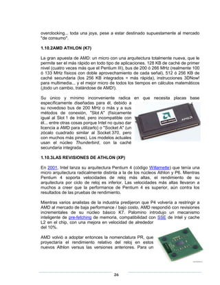 overclocking... toda una joya, pese a estar destinado supuestamente al mercado
"de consumo".

1.10.2AMD ATHLON (K7)

La gran apuesta de AMD: un micro con una arquitectura totalmente nueva, que le
permite ser el más rápido en todo tipo de aplicaciones. 128 KB de caché de primer
nivel (cuatro veces más que el Pentium III), bus de 200 ó 266 MHz (realmente 100
ó 133 MHz físicos con doble aprovechamiento de cada señal), 512 ó 256 KB de
caché secundaria (los 256 KB integrados = más rápida), instrucciones 3DNow!
para multimedia... y el mejor micro de todos los tiempos en cálculos matemáticos
(¡todo un cambio, tratándose de AMD!).

Su único y mínimo inconveniente radica en que necesita placas base
específicamente diseñadas para él, debido a
su novedoso bus de 200 MHz o más y a sus
métodos de conexión, "Slot A" (físicamente
igual al Slot 1 de Intel, pero incompatible con
él... entre otras cosas porque Intel no quiso dar
licencia a AMD para utilizarlo) o "Socket A" (un
zócalo cuadrado similar al Socket 370, pero
con muchos más pines). Los modelos actuales
usan el núcleo Thunderbird, con la caché
secundaria integrada.

1.10.3LAS REVISIONES DE ATHLON (XP)

En 2001, Intel lanza su arquitectura Pentium 4 (código Willamette) que tenía una
micro arquitectura radicalmente distinta a la de los núcleos Athlon y P6. Mientras
Pentium 4 soporta velocidades de reloj más altas, el rendimiento de su
arquitectura por ciclo de reloj es inferior. Las velocidades más altas llevaron a
muchos a creer que la performance de Pentium 4 es superior, aún contra los
resultados de las pruebas de rendimiento.

Mientras varios analistas de la industria predijeron que P4 volvería a restringir a
AMD al mercado de baja performance / bajo costo, AMD respondió con revisiones
incrementales de su núcleo básico K7. Palomino introdujo un mecanismo
inteligente de pre-fetching de memoria, compatibilidad con SSE de Intel y cache
L2 en el chip, con una mejora en velocidad de alrededor
del 10%.

AMD volvió a adoptar entonces la nomenclatura PR, que
proyectaría el rendimiento relativo del reloj en estos
nuevos Athlon versus las versiones anteriores. Para un




                                      26
 