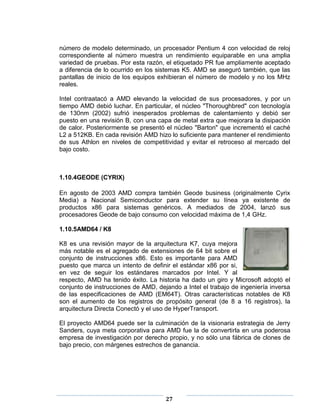 número de modelo determinado, un procesador Pentium 4 con velocidad de reloj
correspondiente al número muestra un rendimiento equiparable en una amplia
variedad de pruebas. Por esta razón, el etiquetado PR fue ampliamente aceptado
a diferencia de lo ocurrido en los sistemas K5. AMD se aseguró también, que las
pantallas de inicio de los equipos exhibieran el número de modelo y no los MHz
reales.

Intel contraatacó a AMD elevando la velocidad de sus procesadores, y por un
tiempo AMD debió luchar. En particular, el núcleo "Thoroughbred" con tecnología
de 130nm (2002) sufrió inesperados problemas de calentamiento y debió ser
puesto en una revisión B, con una capa de metal extra que mejorara la disipación
de calor. Posteriormente se presentó el núcleo "Barton" que incrementó el caché
L2 a 512KB. En cada revisión AMD hizo lo suficiente para mantener el rendimiento
de sus Athlon en niveles de competitividad y evitar el retroceso al mercado del
bajo costo.



1.10.4GEODE (CYRIX)

En agosto de 2003 AMD compra también Geode business (originalmente Cyrix
Media) a Nacional Semiconductor para extender su línea ya existente de
productos x86 para sistemas genéricos. A mediados de 2004, lanzó sus
procesadores Geode de bajo consumo con velocidad máxima de 1,4 GHz.

1.10.5AMD64 / K8

K8 es una revisión mayor de la arquitectura K7, cuya mejora
más notable es el agregado de extensiones de 64 bit sobre el
conjunto de instrucciones x86. Esto es importante para AMD
puesto que marca un intento de definir el estándar x86 por si,
en vez de seguir los estándares marcados por Intel. Y al
respecto, AMD ha tenido éxito. La historia ha dado un giro y Microsoft adoptó el
conjunto de instrucciones de AMD, dejando a Intel el trabajo de ingeniería inversa
de las especificaciones de AMD (EM64T). Otras características notables de K8
son el aumento de los registros de propósito general (de 8 a 16 registros), la
arquitectura Directa Conectó y el uso de HyperTransport.

El proyecto AMD64 puede ser la culminación de la visionaria estrategia de Jerry
Sanders, cuya meta corporativa para AMD fue la de convertirla en una poderosa
empresa de investigación por derecho propio, y no sólo una fábrica de clones de
bajo precio, con márgenes estrechos de ganancia.




                                     27
 