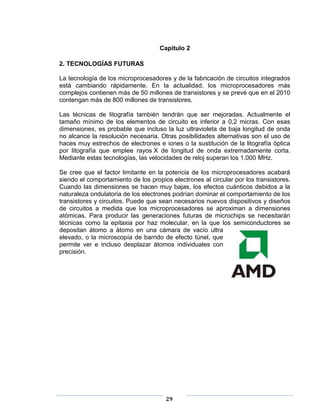 Capitulo 2

2. TECNOLOGÍAS FUTURAS

La tecnología de los microprocesadores y de la fabricación de circuitos integrados
está cambiando rápidamente. En la actualidad, los microprocesadores más
complejos contienen más de 50 millones de transistores y se prevé que en el 2010
contengan más de 800 millones de transistores.

Las técnicas de litografía también tendrán que ser mejoradas. Actualmente el
tamaño mínimo de los elementos de circuito es inferior a 0,2 micras. Con esas
dimensiones, es probable que incluso la luz ultravioleta de baja longitud de onda
no alcance la resolución necesaria. Otras posibilidades alternativas son el uso de
haces muy estrechos de electrones e iones o la sustitución de la litografía óptica
por litografía que emplee rayos X de longitud de onda extremadamente corta.
Mediante estas tecnologías, las velocidades de reloj superan los 1.000 MHz.

Se cree que el factor limitante en la potencia de los microprocesadores acabará
siendo el comportamiento de los propios electrones al circular por los transistores.
Cuando las dimensiones se hacen muy bajas, los efectos cuánticos debidos a la
naturaleza ondulatoria de los electrones podrían dominar el comportamiento de los
transistores y circuitos. Puede que sean necesarios nuevos dispositivos y diseños
de circuitos a medida que los microprocesadores se aproximan a dimensiones
atómicas. Para producir las generaciones futuras de microchips se necesitarán
técnicas como la epitaxia por haz molecular, en la que los semiconductores se
depositan átomo a átomo en una cámara de vacío ultra
elevado, o la microscopía de barrido de efecto túnel, que
permite ver e incluso desplazar átomos individuales con
precisión.




                                      29
 