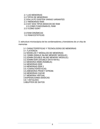 2.1 LAS MEMORIAS
      2.2 TIPOS DE MEMORIAS
      2.3 EN LA PC EXISTEN VARIAS VARIANTES
      2.3.1MEMORIAS RAM:
      2.4 HAY DOS TIPOS BÁSICOS DE RAM
         2.5 COMO FUNCIONAN EL RAM
      2.5.1COMO SON?

      2.6 RAM DINÁMICAS
      1.6.1RAM ESTÁTICAS:


3. estructura microscópica de los condensadores y transistores de un chip de
memorias

     3.1 CARACTERÍSTICAS Y TECNOLOGÍAS DE MEMORIAS
     3.1.1LATENCIA
     3.2 MODELOS Y MÓDULOS DE MEMORIAS
     3.2.1SIMM (SINGLE INLINE MEMORY MODULE):
     3.2.2DIMM (DOUBLE INLINE MEMORY MODULE):
     3.2.3DIMM DDR (DOUBLE DATA RATE):
     3.3 MEMORIA RIMM (RAMBUS)
     3.4 MEMORIAS DDR
     3.5 MEMORIAS DDR 2
     3.5.1CARACTERÍSTICAS:
     3.5.2MEMORIA PROM Y EPROM.
     3.6 MEMORIAS CACHE
     3.7 MEMORIA VIRTUAL
     3.8OPERACIONES BÁSICAS
     3.8.1 DETALEES
     3.9BUFFER DE DATOS




                                     3
 