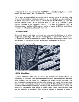 controlador de memoria selecciona la fila (RAS Ros Adres Selecto) y luego hace lo
mismo con la columna (CAS Columna Adres Selecta).

Por lo tanto la capacidad de la memoria de un modulo o chip de memoria esta
dada por la cantidad de líneas de direcciones que podrá ubicar una cantidad igual
de datos. Calculemos en un chip de un modulo de 256Mb DDR 333 tiene 32
millones de direcciones con un ancho de 8 bit c/u (32 x 8) lo cual nos da 256
millones de bits o 32 Mb. Sumando los chip incluidos en el modulo de memoria
obtendremos un total de 256Mb, con un ancho de banda de 64 bits, este ultimo
corresponde al bus con que trabaja la memoria.

2.5.1COMO SON?

Un modulo de memoria esta compuesto por chips semiconductores de circuitos
integrados. Estos chips están sobre y forman parte de los módulos de memoria.
Es importante destacar la diferencia para no confundir la tecnología de los chips
con la de los módulos, esto es decir la tecnología del modulo con la forma.

Vista microscópica de un chip




2.6RAM DINÁMICAS:

En estas memorias cada celda o posición de memoria esta compuesta de un
transistor y un capacitor los cuales trabajan en conjunto, de manera tal que puede
alojar un estado alto (1) o bajo (0). Esta estructura esta construida de manera tal
que el capacitor que almacena energía no la mantiene por mucho tiempo, por eso
las memorias compuestas por estos componentes electrónicos hay que refrescar
los datos cada determinado tiempo. Es decir que el microprocesador, a trabes del
controlador de memoria debe revisar el estado de las celdas continuamente para
que los datos no se degraden. Otro problema es que el capacitor se carga y




                                      35
 