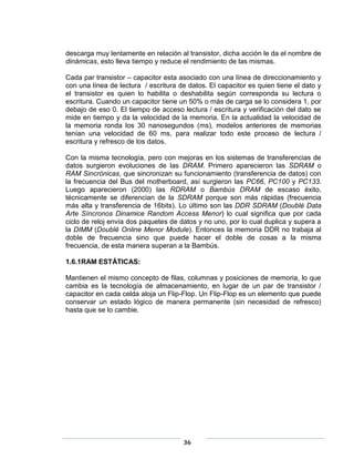 descarga muy lentamente en relación al transistor, dicha acción le da el nombre de
dinámicas, esto lleva tiempo y reduce el rendimiento de las mismas.

Cada par transistor – capacitor esta asociado con una línea de direccionamiento y
con una línea de lectura / escritura de datos. El capacitor es quien tiene el dato y
el transistor es quien lo habilita o deshabilita según corresponda su lectura o
escritura. Cuando un capacitor tiene un 50% o más de carga se lo considera 1, por
debajo de eso 0. El tiempo de acceso lectura / escritura y verificación del dato se
mide en tiempo y da la velocidad de la memoria. En la actualidad la velocidad de
la memoria ronda los 30 nanosegundos (ms), modelos anteriores de memorias
tenían una velocidad de 60 ms, para realizar todo este proceso de lectura /
escritura y refresco de los datos.

Con la misma tecnología, pero con mejoras en los sistemas de transferencias de
datos surgieron evoluciones de las DRAM. Primero aparecieron las SDRAM o
RAM Sincrónicas, que sincronizan su funcionamiento (transferencia de datos) con
la frecuencia del Bus del motherboard, así surgieron las PC66, PC100 y PC133.
Luego aparecieron (2000) las RDRAM o Bambús DRAM de escaso éxito,
técnicamente se diferencian de la SDRAM porque son más rápidas (frecuencia
más alta y transferencia de 16bits). Lo último son las DDR SDRAM (Doublé Data
Arte Síncronos Dinamice Random Access Menor) lo cual significa que por cada
ciclo de reloj envía dos paquetes de datos y no uno, por lo cual duplica y supera a
la DIMM (Doublé Online Menor Module). Entonces la memoria DDR no trabaja al
doble de frecuencia sino que puede hacer el doble de cosas a la misma
frecuencia, de esta manera superan a la Bambús.

1.6.1RAM ESTÁTICAS:

Mantienen el mismo concepto de filas, columnas y posiciones de memoria, lo que
cambia es la tecnología de almacenamiento, en lugar de un par de transistor /
capacitor en cada celda aloja un Flip-Flop. Un Flip-Flop es un elemento que puede
conservar un estado lógico de manera permanente (sin necesidad de refresco)
hasta que se lo cambie.




                                      36
 