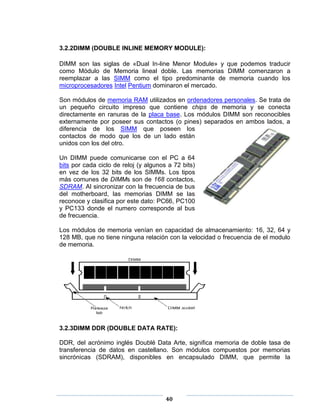 3.2.2DIMM (DOUBLE INLINE MEMORY MODULE):

DIMM son las siglas de «Dual In-line Menor Module» y que podemos traducir
como Módulo de Memoria lineal doble. Las memorias DIMM comenzaron a
reemplazar a las SIMM como el tipo predominante de memoria cuando los
microprocesadores Intel Pentium dominaron el mercado.

Son módulos de memoria RAM utilizados en ordenadores personales. Se trata de
un pequeño circuito impreso que contiene chips de memoria y se conecta
directamente en ranuras de la placa base. Los módulos DIMM son reconocibles
externamente por poseer sus contactos (o pines) separados en ambos lados, a
diferencia de los SIMM que poseen los
contactos de modo que los de un lado están
unidos con los del otro.

Un DIMM puede comunicarse con el PC a 64
bits por cada ciclo de reloj (y algunos a 72 bits)
en vez de los 32 bits de los SIMMs. Los tipos
más comunes de DIMMs son de 168 contactos,
SDRAM. Al sincronizar con la frecuencia de bus
del motherboard, las memorias DIMM se las
reconoce y clasifica por este dato: PC66, PC100
y PC133 donde el numero corresponde al bus
de frecuencia.

Los módulos de memoria venían en capacidad de almacenamiento: 16, 32, 64 y
128 MB, que no tiene ninguna relación con la velocidad o frecuencia de el modulo
de memoria.




3.2.3DIMM DDR (DOUBLE DATA RATE):

DDR, del acrónimo inglés Doublé Data Arte, significa memoria de doble tasa de
transferencia de datos en castellano. Son módulos compuestos por memorias
sincrónicas (SDRAM), disponibles en encapsulado DIMM, que permite la




                                       40
 