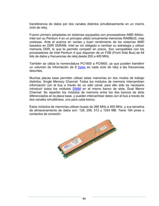 transferencia de datos por dos canales distintos simultáneamente en un mismo
ciclo de reloj.

Fueron primero adoptadas en sistemas equipados con procesadores AMD Athlon.
Intel con su Pentium 4 en un principio utilizó únicamente memorias RAMBUS, más
costosas. Ante el avance en ventas y buen rendimiento de los sistemas AMD
basados en DDR SDRAM, Intel se vio obligado a cambiar su estrategia y utilizar
memoria DDR, lo que le permitió competir en precio. Son compatibles con los
procesadores de Intel Pentium 4 que disponen de un FSB (Front Side Bus) de 64
bits de datos y frecuencias de reloj desde 200 a 400 MHz.

También se utiliza la nomenclatura PC1600 a PC4800, ya que pueden transferir
un volumen de información de 8 bytes en cada ciclo de reloj a las frecuencias
descritas.

Muchas placas base permiten utilizar estas memorias en dos modos de trabajo
distintos: Single Memory Channel: Todos los módulos de memoria intercambian
información con el bus a través de un sólo canal, para ello sólo es necesario
introducir todos los módulos DIMM en el mismo banco de slots. Dual Menor
Channel: Se reparten los módulos de memoria entre los dos bancos de slots
diferenciados en la placa base, y pueden intercambiar datos con el bus a través de
dos canales simultáneos, uno para cada banco.

Estos módulos de memorias utilizan buses de 266 MHz a 400 MHz, y sus tamaños
de almacenamiento de datos son: 128, 256, 512 y 1024 MB. Tiene 184 pines o
contactos de conexión.




                                     41
 