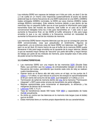 Los módulos DDR2 son capaces de trabajar con 4 bits por ciclo, es decir 2 de ida
y 2 de vuelta en un mismo ciclo mejorando sustancialmente el ancho de banda
potencial bajo la misma frecuencia de una DDR tradicional (si una DDR a 200MHz
reales entregaba 400MHz nominales, la DDR2 por esos mismos 200MHz reales
entrega 800mhz nominales). Este sistema funciona debido a que dentro de las
memorias hay un pequeño buffer que es el que guarda la información para luego
transmitirla fuera del modulo de memoria, este buffer en el caso de la DDR1
convencional trabajaba toma los 2 bits para transmitirlos en 1 solo ciclo lo que
aumenta la frecuencia final, en las DDR2 el buffer almacena 4 bits para luego
enviarlos lo que a su vez redobla e la frecuencia nominal sin necesidad de
aumentar la frecuencia real de los módulos de memoria.

Las memorias DDR2 tienen mayores latencias que las que se conseguían para las
DDR convencionales, cosa que perjudicaba el rendimiento. Algunos se
preguntarán ¿no es entonces cosa de hacer DDR2 con latencias más bajas? Sí,
pero no es tan fácil. El mismo hecho de que el buffer de la memoria DDR2 pueda
almacenar 4 bits para luego enviarlos es el causante de la mayor latencia, debido
a que se necesita mayor tiempo de "escucha" por parte del buffer y mayor tiempo
de trabajo por parte de los módulos de memoria, para recopilar esos 4 bits antes
de poder enviar la información.

3.5.1CARACTERÍSTICAS:

   Las memorias DDR2 son una mejora de las memorias DDR (Double Data
   Rate), que permiten que los búferes de entrada/salida trabajen al doble de la
   frecuencia del núcleo, permitiendo que durante cada ciclo de reloj se realicen
   cuatro transferencias.
   Operan tanto en el flanco alto del reloj como en el bajo, en los puntos de 0
   voltios y 1.8 voltios, lo que reduce el consumo de energía en aproximadamente
   el 50 por ciento del consumo de las DDR, que trabajaban a 0 voltios y a 2.5.
   Terminación de señal de memoria dentro del chip de la memoria ("Terminación
   integrada" u ODT) para evitar errores de transmisión de señal reflejada.
   Mejoras operacionales para incrementar el desempeño, la eficiencia y los
   márgenes de tiempo de la memoria.
   Latencias CAS: 3, 4 y 5.
   Tasa de transferencia desde 400 hasta 1024 MB/s y capacidades de hasta
   2x2GB actualmente.
   Su punto en contra son las latencias en la memoria más largas (casi el doble)
   que en la DDR.
   Estas memorias tiene un nombre propio dependiendo de sus características:




                                     44
 