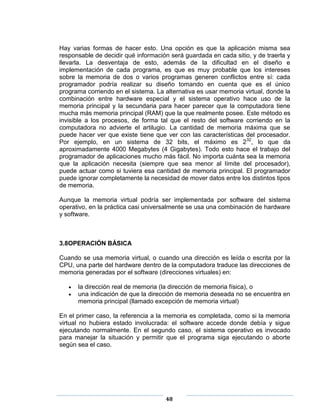 Hay varias formas de hacer esto. Una opción es que la aplicación misma sea
responsable de decidir qué información será guardada en cada sitio, y de traerla y
llevarla. La desventaja de esto, además de la dificultad en el diseño e
implementación de cada programa, es que es muy probable que los intereses
sobre la memoria de dos o varios programas generen conflictos entre sí: cada
programador podría realizar su diseño tomando en cuenta que es el único
programa corriendo en el sistema. La alternativa es usar memoria virtual, donde la
combinación entre hardware especial y el sistema operativo hace uso de la
memoria principal y la secundaria para hacer parecer que la computadora tiene
mucha más memoria principal (RAM) que la que realmente posee. Este método es
invisible a los procesos, de forma tal que el resto del software corriendo en la
computadora no advierte el artilugio. La cantidad de memoria máxima que se
puede hacer ver que existe tiene que ver con las características del procesador.
Por ejemplo, en un sistema de 32 bits, el máximo es 232, lo que da
aproximadamente 4000 Megabytes (4 Gigabytes). Todo esto hace el trabajo del
programador de aplicaciones mucho más fácil. No importa cuánta sea la memoria
que la aplicación necesita (siempre que sea menor al límite del procesador),
puede actuar como si tuviera esa cantidad de memoria principal. El programador
puede ignorar completamente la necesidad de mover datos entre los distintos tipos
de memoria.

Aunque la memoria virtual podría ser implementada por software del sistema
operativo, en la práctica casi universalmente se usa una combinación de hardware
y software.



3.8OPERACIÓN BÁSICA

Cuando se usa memoria virtual, o cuando una dirección es leída o escrita por la
CPU, una parte del hardware dentro de la computadora traduce las direcciones de
memoria generadas por el software (direcciones virtuales) en:

      la dirección real de memoria (la dirección de memoria física), o
      una indicación de que la dirección de memoria deseada no se encuentra en
      memoria principal (llamado excepción de memoria virtual)

En el primer caso, la referencia a la memoria es completada, como si la memoria
virtual no hubiera estado involucrada: el software accede donde debía y sigue
ejecutando normalmente. En el segundo caso, el sistema operativo es invocado
para manejar la situación y permitir que el programa siga ejecutando o aborte
según sea el caso.




                                     48
 