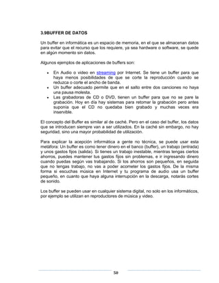 3.9BUFFER DE DATOS

Un buffer en informática es un espacio de memoria, en el que se almacenan datos
para evitar que el recurso que los requiere, ya sea hardware o software, se quede
en algún momento sin datos.

Algunos ejemplos de aplicaciones de buffers son:

      En Audio o video en streaming por Internet. Se tiene un buffer para que
      haya menos posibilidades de que se corte la reproducción cuando se
      reduzca o corte el ancho de banda.
      Un buffer adecuado permite que en el salto entre dos canciones no haya
      una pausa molesta.
      Las grabadoras de CD o DVD, tienen un buffer para que no se pare la
      grabación. Hoy en día hay sistemas para retomar la grabación pero antes
      suponía que el CD no quedaba bien grabado y muchas veces era
      inservible.

El concepto del Buffer es similar al de caché. Pero en el caso del buffer, los datos
que se introducen siempre van a ser utilizados. En la caché sin embargo, no hay
seguridad, sino una mayor probabilidad de utilización.

Para explicar la acepción informática a gente no técnica, se puede usar esta
metáfora: Un buffer es como tener dinero en el banco (buffer), un trabajo (entrada)
y unos gastos fijos (salida). Si tienes un trabajo inestable, mientras tengas ciertos
ahorros, puedes mantener tus gastos fijos sin problemas, e ir ingresando dinero
cuando puedas según vas trabajando. Si los ahorros son pequeños, en seguida
que no tengas trabajo, no vas a poder acometer los gastos fijos. De la misma
forma si escuchas música en Internet y tu programa de audio usa un buffer
pequeño, en cuanto que haya alguna interrupción en la descarga, notarás cortes
de sonido.

Los buffer se pueden usar en cualquier sistema digital, no solo en los informáticos,
por ejemplo se utilizan en reproductores de música y video.




                                       50
 