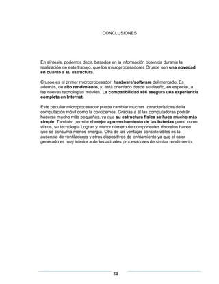 CONCLUSIONES




En síntesis, podemos decir, basados en la información obtenida durante la
realización de este trabajo, que los microprocesadores Crusoe son una novedad
en cuanto a su estructura.

Crusoe es el primer microprocesador hardware/software del mercado. Es
además, de alto rendimiento, y, está orientado desde su diseño, en especial, a
las nuevas tecnologías móviles. La compatibilidad x86 asegura una experiencia
completa en Internet.

Este peculiar microprocesador puede cambiar muchas características de la
computación móvil como la conocemos. Gracias a él las computadoras podrán
hacerse mucho más pequeñas, ya que su estructura física se hace mucho más
simple. También permite el mejor aprovechamiento de las baterías pues, como
vimos, su tecnología Logran y menor número de componentes discretos hacen
que se consuma menos energía. Otra de las ventajas considerables es la
ausencia de ventiladores y otros dispositivos de enfriamiento ya que el calor
generado es muy inferior a de los actuales procesadores de similar rendimiento.




                                    52
 