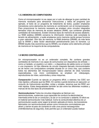1.5.3 MEMORIA DE COMPUTADORA

Como el microprocesador no es capaz por sí solo de albergar la gran cantidad de
memoria necesaria para almacenar instrucciones y datos de programa (por
ejemplo, el texto de un programa de tratamiento de texto), pueden emplearse
transistores como elementos de memoria en combinación con el microprocesador.
Para proporcionar la memoria necesaria se emplean otros circuitos integrados
llamados chips de memoria de acceso aleatorio (RAM), que contienen grandes
cantidades de transistores. Existen diversos tipos de memoria de acceso aleatorio.
La RAM estática (SRAM) conserva la información mientras esté conectada la
tensión de alimentación, y suele emplearse como memoria caché porque funciona
a gran velocidad. Otro tipo de memoria, la RAM dinámica (DRAM), es más lenta
que la SRAM y debe recibir electricidad periódicamente para no borrarse. La
DRAM resulta más económica que la SRAM y se emplea como elemento principal
de memoria en la mayoría de las computadoras.



1.9 MICRO CONTROLADOR

Un microprocesador no es un ordenador completo. No contiene grandes
cantidades de memoria ni es capaz de comunicarse con dispositivos de entrada —
como un teclado, un joystick o un ratón— o dispositivos de salida como un monitor
o una impresora. Un tipo diferente de circuito integrado llamado microcontrolador
es de hecho una computadora completa situada en un único chip, que contiene
todos los elementos del microprocesador básico además de otras funciones
especializadas. Los micro controladores se emplean en videojuegos,
reproductores de vídeo, automóviles y otras máquinas.

Comparación Cuando se ejecuta un programa difícil, o extenso, los CISC son
más rápidos y eficaces que los RISC. En cambio cuando tenemos en ejecución un
conjunto de instrucciones sencillas, cortas y simples, tenemos que los RISC son
más rápidos. Estas desigualdades también se dan entre los diferentes modelos y
marcas de los dos tipos de procesadores.

Semiconductores Todos los circuitos integrados se fabrican con
semiconductores, sustancias cuya capacidad de conducir la electricidad es
intermedia entre la de un conductor y la de un no conductor o aislante. El silicio es
el material semiconductor más habitual. Como la conductividad eléctrica de un
semiconductor puede variar según la tensión aplicada al mismo, los transistores
fabricados con semiconductores actúan como minúsculos conmutadores que
abren y cierran el paso de corriente en sólo unos pocos nanosegundos
(milmillonésimas de segundo). Esto permite que un ordenador pueda realizar




                                       12
 