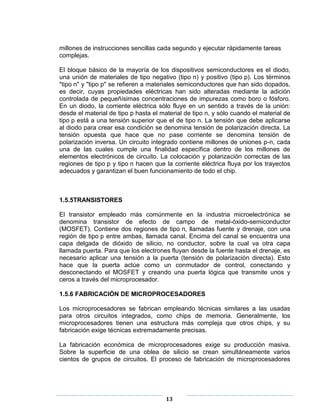 millones de instrucciones sencillas cada segundo y ejecutar rápidamente tareas
complejas.

El bloque básico de la mayoría de los dispositivos semiconductores es el diodo,
una unión de materiales de tipo negativo (tipo n) y positivo (tipo p). Los términos
"tipo n" y "tipo p" se refieren a materiales semiconductores que han sido dopados,
es decir, cuyas propiedades eléctricas han sido alteradas mediante la adición
controlada de pequeñísimas concentraciones de impurezas como boro o fósforo.
En un diodo, la corriente eléctrica sólo fluye en un sentido a través de la unión:
desde el material de tipo p hasta el material de tipo n, y sólo cuando el material de
tipo p está a una tensión superior que el de tipo n. La tensión que debe aplicarse
al diodo para crear esa condición se denomina tensión de polarización directa. La
tensión opuesta que hace que no pase corriente se denomina tensión de
polarización inversa. Un circuito integrado contiene millones de uniones p-n, cada
una de las cuales cumple una finalidad específica dentro de los millones de
elementos electrónicos de circuito. La colocación y polarización correctas de las
regiones de tipo p y tipo n hacen que la corriente eléctrica fluya por los trayectos
adecuados y garantizan el buen funcionamiento de todo el chip.



1.5.5TRANSISTORES

El transistor empleado más comúnmente en la industria microelectrónica se
denomina transistor de efecto de campo de metal-óxido-semiconductor
(MOSFET). Contiene dos regiones de tipo n, llamadas fuente y drenaje, con una
región de tipo p entre ambas, llamada canal. Encima del canal se encuentra una
capa delgada de dióxido de silicio, no conductor, sobre la cual va otra capa
llamada puerta. Para que los electrones fluyan desde la fuente hasta el drenaje, es
necesario aplicar una tensión a la puerta (tensión de polarización directa). Esto
hace que la puerta actúe como un conmutador de control, conectando y
desconectando el MOSFET y creando una puerta lógica que transmite unos y
ceros a través del microprocesador.

1.5.6 FABRICACIÓN DE MICROPROCESADORES

Los microprocesadores se fabrican empleando técnicas similares a las usadas
para otros circuitos integrados, como chips de memoria. Generalmente, los
microprocesadores tienen una estructura más compleja que otros chips, y su
fabricación exige técnicas extremadamente precisas.

La fabricación económica de microprocesadores exige su producción masiva.
Sobre la superficie de una oblea de silicio se crean simultáneamente varios
cientos de grupos de circuitos. El proceso de fabricación de microprocesadores




                                       13
 