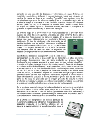 consiste en una sucesión de deposición y eliminación de capas finísimas de
materiales conductores, aislantes y semiconductores, hasta que después de
cientos de pasos se llega a un complejo "bocadillo" que contiene todos los
circuitos interconectados del microprocesador. Para el circuito electrónico sólo se
emplea la superficie externa de la oblea de silicio, una capa de unas 10 micras de
espesor (unos 0,01 mm, la décima parte del espesor de un cabello humano). Entre
las etapas del proceso figuran la creación de sustrato, la oxidación, la litografía, el
grabado, la implantación iónica y la deposición de capas.

La primera etapa en la producción de un microprocesador es la creación de un
sustrato de silicio de enorme pureza, una rodaja de silicio en forma de una oblea
redonda pulida hasta quedar lisa como un espejo. En la etapa de oxidación se
coloca una capa eléctricamente no conductora, llamada
dieléctrico. El tipo de dieléctrico más importante es el
dióxido de silicio, que se "cultiva" exponiendo la oblea de
silicio a una atmósfera de oxígeno en un horno a unos
1.000º C. El oxígeno se combina con el silicio para formar
una delgada capa de óxido de unos 75 angstroms de
espesor (un angstrom es una diezmilmillonésima de metro).

Casi todas las capas que se depositan sobre la oblea deben
corresponder con la forma y disposición de los transistores y otros elementos
electrónicos. Generalmente esto se logra mediante un proceso llamado
fotolitografía, que equivale a convertir la oblea en un trozo de película fotográfica y
proyectar sobre la misma una imagen del circuito deseado. Para ello se deposita
sobre la superficie de la oblea una capa fotosensible cuyas propiedades cambian
al ser expuesta a la luz. Los detalles del circuito pueden llegar a tener un tamaño
de sólo 0,25 micras. Como la longitud de onda más corta de la luz visible es de
unas 0,5 micras, es necesario emplear luz ultravioleta de baja longitud de onda
para resolver los detalles más pequeños. Después de proyectar el circuito sobre la
capa foto resistente y revelar la misma, la oblea se graba: esto es, se elimina la
parte de la oblea no protegida por la imagen grabada del circuito mediante
productos químicos (un proceso conocido como grabado húmedo) o exponiéndola
a un gas corrosivo llamado plasma en una cámara de vacío especial.

En el siguiente paso del proceso, la implantación iónica, se introducen en el silicio
impurezas como boro o fósforo para alterar su conductividad. Esto se logra
ionizando los átomos de boro o de fósforo (quitándoles uno o dos electrones) y
lanzándolos contra la oblea a grandes energías mediante un implantador iónico.
Los iones quedan incrustados en la superficie de la oblea.

En el último paso del proceso, las capas o películas de
material empleadas para fabricar un microprocesador se
depositan mediante el bombardeo atómico en un
plasma, la evaporación (en la que el material se funde y




                                        14
 
