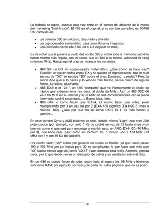 La historia se repite, aunque esta vez entra en el campo del absurdo de la mano
del marketing "Intel Incide". El 486 es el original, y su nombre completo es 80486
DX; consiste en:

      un corazón 386 actualizado, depurado y afinado.
      un coprocesador matemático para coma flotante integrado.
      una memoria caché (de 8 Kb en el DX original de Intel).

Es de notar que la puesta a punto del núcleo 386 y sobre todo la memoria caché lo
hacen mucho más rápido, casi el doble, que un 386 a su misma velocidad de reloj
(mismos MHz). Hasta aquí el original; veamos las variantes:

      486 SX: un DX sin coprocesador matemático. ¿Que cómo se hace eso?
      Sencillo: se hacen todos como DX y se quema el coprocesador, tras lo cual
      en vez de "DX" se escribe "SX" sobre el chip. Dantesco, ¿verdad? Pero la
      teoría dice que si lo haces y lo vendes más barato, sacas dinero de alguna
      forma. Lo dicho, alucinante.
      486 DX2: o el "2x1": un 486 "completo" que va internamente el doble de
      rápido que externamente (es decir, al doble de MHz). Así, un 486 DX2-66
      va a 66 MHz en su interior y a 33 MHz en sus comunicaciones con la placa
      (memoria, caché secundaria...). Buena idea, Intel.
      486 DX4: o cómo hacer que 3x1=4. El mismo truco que antes, pero
      multiplicando por 3 en vez de por 2 (DX4-100 significa 33x3=99 ó, más o
      menos, 100). ¿Que por qué no se llama DX3? El 4 es más bonito y
      grande...

En este terreno Cyrix y AMD hicieron de todo, desde micros "Light" que eran 386
potenciados (por ejemplo, con sólo 1 Kb de caché en vez de 8) hasta chips muy
buenos como el que usé para empezar a escribir esto: un AMD DX4-120 (40 MHz
por 3), que rinde casi (casi) como un Pentium 75, o incluso uno a 133 MHz (33
MHz por 4 y con 16 Kb de caché!!).

Por cierto, tanto "por" acaba por generar un cuello de botella, ya que hacer pasar
100 ó 133 MHz por un hueco para 33 es complicado, lo que hace que más que
"x3" acabe siendo algo así como "x2,75" (que tampoco está mal). Además, genera
calor, por lo que debe usarse un disipador de cobre y un ventilador sobre el chip.

En un 486 se puede hacer de todo, sobre todo si supera los 66 MHz y tenemos
suficiente RAM; por ejemplo, yo hice gran parte de estas páginas, que no es poco.




                                     18
 