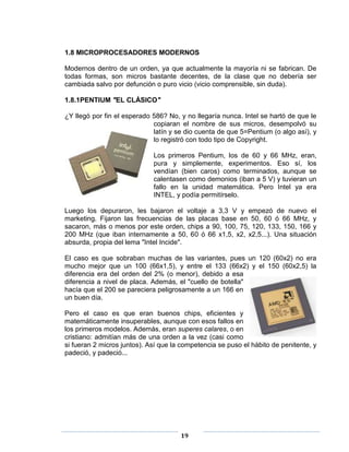 1.8 MICROPROCESADORES MODERNOS

Modernos dentro de un orden, ya que actualmente la mayoría ni se fabrican. De
todas formas, son micros bastante decentes, de la clase que no debería ser
cambiada salvo por defunción o puro vicio (vicio comprensible, sin duda).

1.8.1PENTIUM "EL CLÁSICO"

¿Y llegó por fin el esperado 586? No, y no llegaría nunca. Intel se hartó de que le
                             copiaran el nombre de sus micros, desempolvó su
                             latín y se dio cuenta de que 5=Pentium (o algo así), y
                             lo registró con todo tipo de Copyright.

                             Los primeros Pentium, los de 60 y 66 MHz, eran,
                             pura y simplemente, experimentos. Eso sí, los
                             vendían (bien caros) como terminados, aunque se
                             calentasen como demonios (iban a 5 V) y tuvieran un
                             fallo en la unidad matemática. Pero Intel ya era
                             INTEL, y podía permitírselo.

Luego los depuraron, les bajaron el voltaje a 3,3 V y empezó de nuevo el
marketing. Fijaron las frecuencias de las placas base en 50, 60 ó 66 MHz, y
sacaron, más o menos por este orden, chips a 90, 100, 75, 120, 133, 150, 166 y
200 MHz (que iban internamente a 50, 60 ó 66 x1,5, x2, x2,5...). Una situación
absurda, propia del lema "Intel Incide".

El caso es que sobraban muchas de las variantes, pues un 120 (60x2) no era
mucho mejor que un 100 (66x1,5), y entre el 133 (66x2) y el 150 (60x2,5) la
diferencia era del orden del 2% (o menor), debido a esa
diferencia a nivel de placa. Además, el "cuello de botella"
hacía que el 200 se pareciera peligrosamente a un 166 en
un buen día.

Pero el caso es que eran buenos chips, eficientes y
matemáticamente insuperables, aunque con esos fallos en
los primeros modelos. Además, eran superes calares, o en
cristiano: admitían más de una orden a la vez (casi como
si fueran 2 micros juntos). Así que la competencia se puso el hábito de penitente, y
padeció, y padeció...




                                      19
 