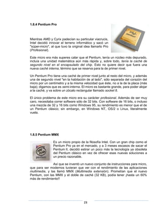 1.8.4 Pentium Pro



Mientras AMD y Cyrix padecían su particular viacrucis,
Intel decidió innovar el terreno informático y sacó un
"súper-micro", al que tuvo la original idea llamarlo Pro
(Profesional).

Este micro era más superes calar que el Pentium, tenía un núcleo más depurado,
incluía una unidad matemática aún más rápida y, sobre todo, tenía la caché de
segundo nivel en el encapsulado del chip. Esto no quiere decir que fuera una
nueva caché interna, término que se reserva para la de primer nivel.

Un Pentium Pro tiene una caché de primer nivel junto al resto del micro, y además
una de segundo nivel "en la habitación de al lado", sólo separada del corazón del
micro por un centímetro y a la misma velocidad que éste, no a la de la placa (más
baja); digamos que es semi-interna. El micro es bastante grande, para poder alojar
a la caché, y va sobre un zócalo rectangular llamado socket 8.

El único problema de este micro era su carácter profesional. Además de ser muy
caro, necesitaba correr software sólo de 32 bits. Con software de 16 bits, o incluso
una mezcla de 32 y 16 bits como Windows 95, su rendimiento es menor que el de
un Pentium clásico; sin embargo, en Windows NT, OS/2 o Linux, literalmente
vuela.




1.8.5 Pentium MMX

                Es un micro propio de la filosofía Intel. Con un gran chip como el
                Pentium Pro ya en el mercado, y a 3 meses escasos de sacar el
                Pentium II, decidió estirar un poco más la tecnología ya obsoleta
                del Pentium clásico en vez de ofrecer esas nuevas soluciones a
                un precio razonable.

                Así que se inventó un nuevo conjunto de instrucciones para micro,
que para ser modernos tuvieran que ver con el rendimiento de las aplicaciones
multimedia, y las llamó MMX (Multimedia extensión). Prometían que el nuevo
Pentium, con las MMX y el doble de caché (32 KB), podía tener ¡hasta un 60%
más de rendimiento!!




                                      21
 