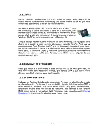1.9.2 AMD K6

Un chip meritorio, mucho mejor que el K5. Incluía la "magia" MMX, aparte de un
diseño interno increíblemente innovador y una caché interna de 64 KB (no hace
demasiado, ese tamaño lo tenían las caché externas).

Se "coloca" en un zócalo de Pentium normal (un socket 7, para
ser precisos) y la caché secundaria la tiene en la placa base, a la
manera clásica. Pese a esto, su rendimiento es muy bueno: mejor
que un MMX y sólo algo peor que un II, siempre que se pruebe en
Windows 95 (NT es terreno abonado para el Pentium II).

Aunque es algo peor en cuanto a cálculos de coma flotante (CAD y juegos), para
oficina es la opción a elegir en todo el mundo... excepto España. Aquí nos ha
encantado lo de "Intel Pentium Inside", y la gente no compra nada sin esta frase,
por lo que casi nadie lo vende y mucho menos a los precios ridículos de lugares
como EEUU o Alemania. Oferta y demanda, como todo; no basta con una buena
idea, hay que convencer. De todas formas, hasta IBM lo usa en algunos de sus
equipos; por algo será.



1.9.3 6X86MX (M2) DE CYRIX (O IBM)

Nada que añadir a lo dicho sobre el 6x86 clásico y el K6 de AMD; pues eso, un
chip muy bueno para trabajo de oficinas, que incluye MMX y que nunca debe
elegirse para CAD o juegos (peor que los AMD).

1.9.4CELERON (PENTIUM II)

En breve: un Pentium II sin la caché secundaria. Pensado para liquidar el mercado
de placas base tipo Pentium no II (con socket 7) y liquidar definitivamente a AMD y
otras empresas molestas que usan estas placas. Muy poco recomendable,
rendimiento mucho más bajo que el de Pentium II, casi idéntico al del Pentium
MMX (según lo que la misma Intel dixit). Para saber más, consulte entre los temas
Relacionados el apartado de artículos sobre placas base.




                                      23
 