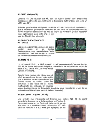 1.9.5AMD K6-2 (K6-3D)

Consiste en una revisión del K6, con un núcleo similar pero añadiéndole
capacidades 3D en lo que AMD llama la tecnología 3DNow! (algo así como un
MMX para 3D).

Además, generalmente trabaja con un bus de 100 MHz hacia caché y memoria, lo
que le hace rendir igual que un Pentium II en casi todas las condiciones e incluso
mucho mejor que éste cuando se trata de juegos 3D modernos (ya que necesitan
estar optimizados para este chip o bien
usar las DirectX 6 de Microsoft.

1.9.6MICROPROCESADORES
ACTUALES

Los que incorporan los ordenadores que se
venden     ahora     en     las     tiendas.
Evidentemente, esta categoría tiene "fecha
de caducidad", y en este vertiginoso mundo
del hardware suele ser demasiado corta...

1.9.7AMD K6-III

Un micro casi idéntico al K6-2, excepto por el "pequeño detalle" de que incluye
256 KB de caché secundaria integrada, corriendo a la velocidad del micro (es
decir, a 400 MHz o más), al estilo de los
Celeron Mendocino.

Esto le hace mucho más rápido que el
K6-2 (en ocasiones, incluso más rápido
que el Pentium III) en aplicaciones que
utilicen mucho la caché, como las
ofimáticas o casi todas las de índole
"profesional"; sin embargo, en muchos
juegos la diferencia no es demasiado grande (y sigue necesitando el uso de las
instrucciones 3DNow! para exprimir todo su potencial).

1.9.8CELERON "A" (CON CACHÉ)

Una revisión muy interesante del Celeron que incluye 128 KB de caché
secundaria, la cuarta parte de la que tiene un Pentium II.
Pero mientras que en los Pentium II dicha caché trabaja
a la mitad de la velocidad interna del micro (a 150 MHz
para un Pentium II a 300 MHz, por ejemplo), en los




                                      24
 