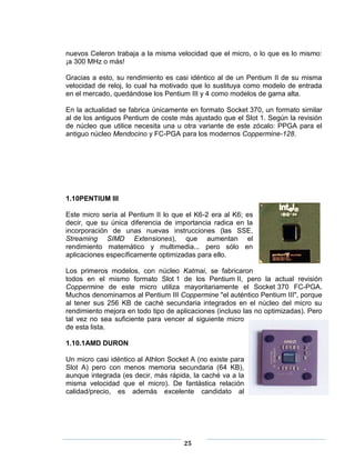 nuevos Celeron trabaja a la misma velocidad que el micro, o lo que es lo mismo:
¡a 300 MHz o más!

Gracias a esto, su rendimiento es casi idéntico al de un Pentium II de su misma
velocidad de reloj, lo cual ha motivado que lo sustituya como modelo de entrada
en el mercado, quedándose los Pentium III y 4 como modelos de gama alta.

En la actualidad se fabrica únicamente en formato Socket 370, un formato similar
al de los antiguos Pentium de coste más ajustado que el Slot 1. Según la revisión
de núcleo que utilice necesita una u otra variante de este zócalo: PPGA para el
antiguo núcleo Mendocino y FC-PGA para los modernos Coppermine-128.




1.10PENTIUM III

Este micro sería al Pentium II lo que el K6-2 era al K6; es
decir, que su única diferencia de importancia radica en la
incorporación de unas nuevas instrucciones (las SSE,
Streaming SIMD Extensiones), que aumentan el
rendimiento matemático y multimedia... pero sólo en
aplicaciones específicamente optimizadas para ello.

Los primeros modelos, con núcleo Katmai, se fabricaron
todos en el mismo formato Slot 1 de los Pentium II, pero la actual revisión
Coppermine de este micro utiliza mayoritariamente el Socket 370 FC-PGA.
Muchos denominamos al Pentium III Coppermine "el auténtico Pentium III", porque
al tener sus 256 KB de caché secundaria integrados en el núcleo del micro su
rendimiento mejora en todo tipo de aplicaciones (incluso las no optimizadas). Pero
tal vez no sea suficiente para vencer al siguiente micro
de esta lista.

1.10.1AMD DURON

Un micro casi idéntico al Athlon Socket A (no existe para
Slot A) pero con menos memoria secundaria (64 KB),
aunque integrada (es decir, más rápida, la caché va a la
misma velocidad que el micro). De fantástica relación
calidad/precio, es además excelente candidato al




                                     25
 