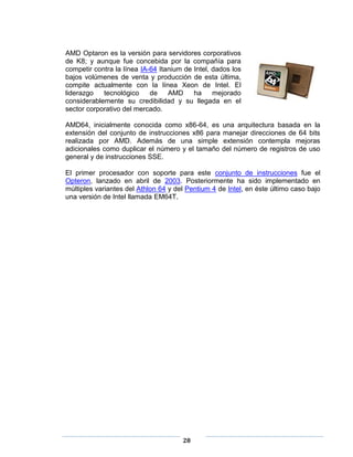 AMD Optaron es la versión para servidores corporativos
de K8; y aunque fue concebida por la compañía para
competir contra la línea IA-64 Itanium de Intel, dados los
bajos volúmenes de venta y producción de esta última,
compite actualmente con la línea Xeon de Intel. El
liderazgo   tecnológico     de    AMD     ha     mejorado
considerablemente su credibilidad y su llegada en el
sector corporativo del mercado.

AMD64, inicialmente conocida como x86-64, es una arquitectura basada en la
extensión del conjunto de instrucciones x86 para manejar direcciones de 64 bits
realizada por AMD. Además de una simple extensión contempla mejoras
adicionales como duplicar el número y el tamaño del número de registros de uso
general y de instrucciones SSE.

El primer procesador con soporte para este conjunto de instrucciones fue el
Opteron, lanzado en abril de 2003. Posteriormente ha sido implementado en
múltiples variantes del Athlon 64 y del Pentium 4 de Intel, en éste último caso bajo
una versión de Intel llamada EM64T.




                                      28
 