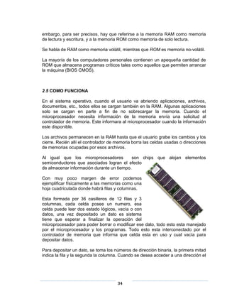 embargo, para ser precisos, hay que referirse a la memoria RAM como memoria
de lectura y escritura, y a la memoria ROM como memoria de solo lectura.

Se habla de RAM como memoria volátil, mientras que ROM es memoria no-volátil.

La mayoría de los computadores personales contienen un apequeña cantidad de
ROM que almacena programas críticos tales como aquellos que permiten arrancar
la máquina (BIOS CMOS).



2.5 COMO FUNCIONA

En el sistema operativo, cuando el usuario va abriendo aplicaciones, archivos,
documentos, etc., todos ellos se cargan también en la RAM. Algunas aplicaciones
solo se cargan en parte a fin de no sobrecargar la memoria. Cuando el
microprocesador necesita información de la memoria envía una solicitud al
controlador de memoria. Este informara al microprocesador cuando la información
este disponible.

Los archivos permanecen en la RAM hasta que el usuario grabe los cambios y los
cierre. Recién allí el controlador de memoria borra las celdas usadas o direcciones
de memorias ocupadas por esos archivos.

Al igual que los microprocesadores          son chips que alojan elementos
semiconductores que asociados logran el efecto
de almacenar información durante un tiempo.

Con muy poco margen de error podemos
ejemplificar físicamente a las memorias como una
hoja cuadriculada donde habrá filas y columnas.

Esta formada por 36 casilleros de 12 filas y 3
columnas, cada celda posee un numero, esa
celda puede leer dos estado lógicos, vacía o con
datos, una vez depositado un dato es sistema
tiene que esperar a finalizar la operación del
microprocesador para poder borrar o modificar ese dato, todo esto esta manejado
por el microprocesador y los programas. Todo esto esta interconectado por el
controlador de memoria que informa que celda esta en uso y cual vacía para
depositar datos.

Para depositar un dato, se toma los números de dirección binaria, la primera mitad
indica la fila y la segunda la columna. Cuando se desea acceder a una dirección el




                                      34
 