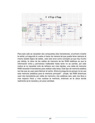 Para esto solo se necesitan dos compuertas (dos transistores), el primero invierte
la señal y el segundo lo vuelve a hacer de manera tal que pueda tener siempre el
mismo estado lógico de salida., esto solo sirve como concepto ya que hay mucho
por detrás, la clave de las celdas de memoria de las RAM estáticas es que la
información entra y permanece inalterable hasta tanto no se cambie, por este
motivo al no necesitar ciclo de refresco son mas rápidas, una celda de memoria
RAM necesita 6 transistores para realizar esta tarea. Este tipo de memoria estática
son las que se usan para fabricar el cache. Ahora la pregunta es porque no se usa
esta memoria (estática) para la memoria principal? , simple, las RAM dinámicas
usan dos transistores por celda de memoria y las estáticas seis, esto nos lleva a
mas espacio físico y mas costosa la memoria, entonces se la ubica donde
realmente se la necesita y en poca cantidad.




                                      37
 