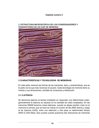 Capitulo numero 3



3. ESTRUCTURA MICROSCÓPICA DE LOS CONDENSADORES Y
TRANSISTORES DE UN CHIP DE MEMORIA




3.1CARACTERÍSTICAS Y TECNOLOGÍAS DE MEMORIAS:

En esta parte veremos las formas de las memorias, tipos y características, que es
la parte con la que mas reconoce el usuario. Cada tecnología de memoria tiene su
modulo y sus dimensiones, cantidad de conectores y distribución.

3.1.1LATENCIA

Se denomina latencia al tiempo empleado en responder una determinada orden,
generalmente la latencia se expresa en la cantidad de ciclos empleados. En las
memorias DRAM tenemos varias latencias, cuando se desea escribir o leer en la
memoria lo primero que se hace es indicar el numero de fila (RAS Active) y luego
el de columna (CAS), entre una selección y otra pasa un determinado tiempo
(RAS tú CAS Dela). Que sucede cuando queremos leer direcciones de memorias




                                     38
 