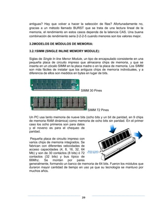 antiguas? Hay que volver a hacer la selección de filas? Afortunadamente no,
gracias a un método llamado BURST que se trata de una lectura lineal de la
memoria, el rendimiento en estos casos depende de la latencia CAS. Una buena
combinación de rendimiento seria 2-2-2-5 cuando menores son los valores mejor.

3.2MODELOS DE MÓDULOS DE MEMORIA:

3.2.1SIMM (SINGLE INLINE MEMORY MODULE):

Siglas de Single In line Menor Module, un tipo de encapsulado consistente en una
pequeña placa de circuito impreso que almacena chips de memoria, y que se
inserta en un zócalo SIMM en la placa madre o en la placa de memoria. Los SIMM
son más fáciles de instalar que los antiguos chips de memoria individuales, y a
diferencia de ellos son medidos en bytes en lugar de bits.




                                    SIMM 30 Pines




                                         SIMM 72 Pines

Un PC usa tanto memoria de nueve bits (ocho bits y un bit de paridad, en 9 chips
de memoria RAM dinámica) como memoria de ocho bits sin paridad. En el primer
caso los ocho primeros son para datos
y el noveno es para el chequeo de
paridad.

 Pequeña placa de circuito impreso con
varios chips de memoria integrados. Se
fabrican con diferentes velocidades de
acceso capacidades (4, 8, 16, 32, 64
Mb) y son de 30 contactos (8 bits) ó 72
contactos (32 bits) y bus típico de
66Mhz.     Se    montan    por    pares
generalmente, formando un banco de memoria de 64 bits. Fueron los módulos que
duraron mayor cantidad de tiempo en uso ya que su tecnología se mantuvo por
muchos años.




                                    39
 